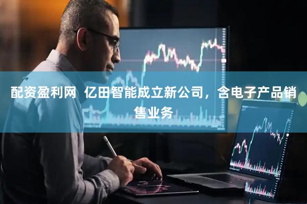 配资盈利网  亿田智能成立新公司，含电子产品销售业务