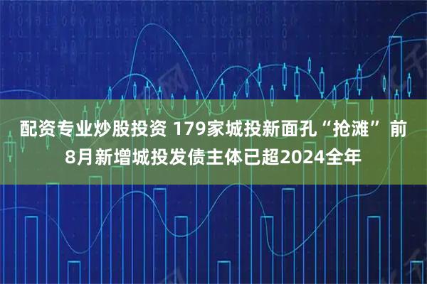 配资专业炒股投资 179家城投新面孔“抢滩” 前8月新增城投发债主体已超2024全年