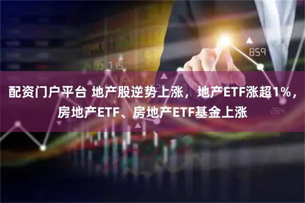 配资门户平台 地产股逆势上涨，地产ETF涨超1%，房地产ETF、房地产ETF基金上涨