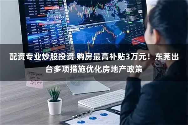 配资专业炒股投资 购房最高补贴3万元！东莞出台多项措施优化房地产政策