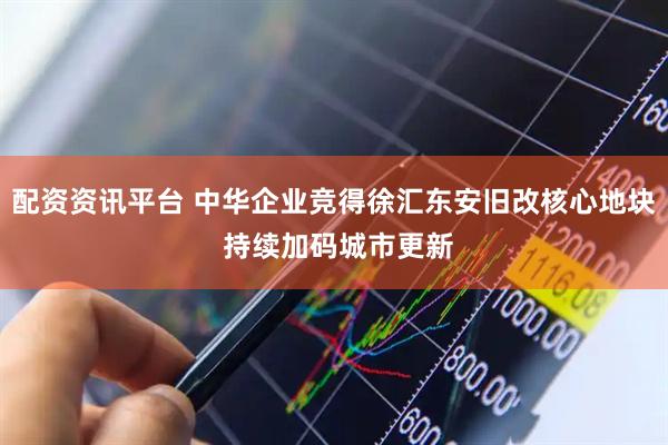 配资资讯平台 中华企业竞得徐汇东安旧改核心地块 持续加码城市更新