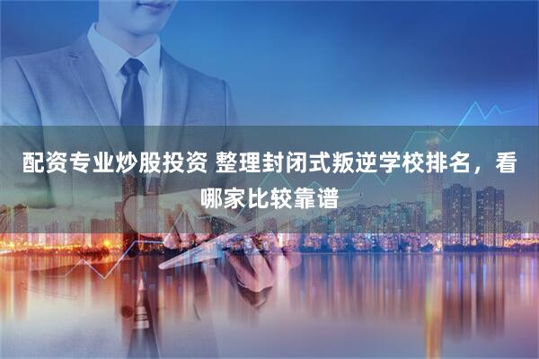 配资专业炒股投资 整理封闭式叛逆学校排名，看哪家比较靠谱