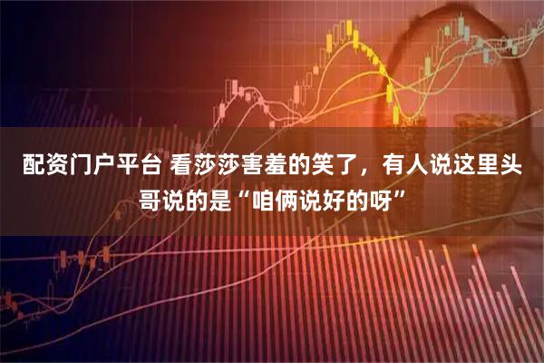 配资门户平台 看莎莎害羞的笑了，有人说这里头哥说的是“咱俩说好的呀”
