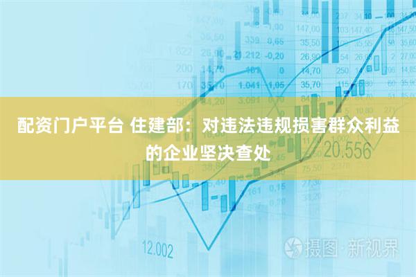 配资门户平台 住建部：对违法违规损害群众利益的企业坚决查处