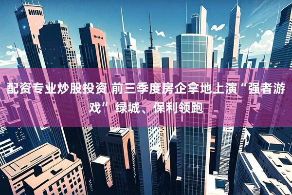 配资专业炒股投资 前三季度房企拿地上演“强者游戏” 绿城、保利领跑