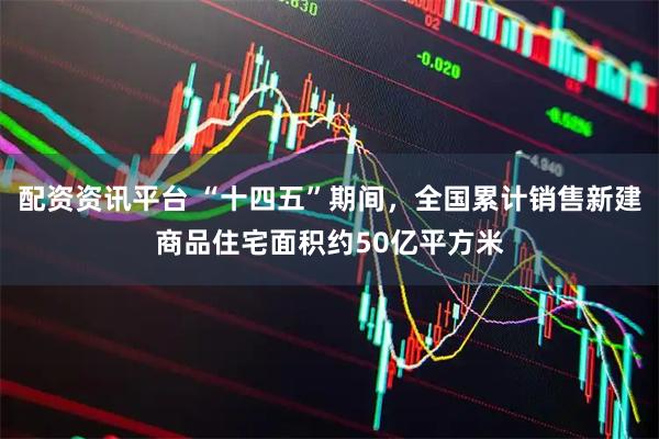 配资资讯平台 “十四五”期间，全国累计销售新建商品住宅面积约50亿平方米