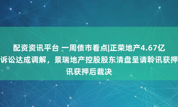 配资资讯平台 一周债市看点|正荣地产4.67亿元重大诉讼达成调解，景瑞地产控股股东清盘呈请聆讯获押后裁决