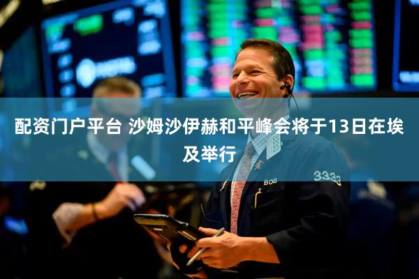 配资门户平台 沙姆沙伊赫和平峰会将于13日在埃及举行