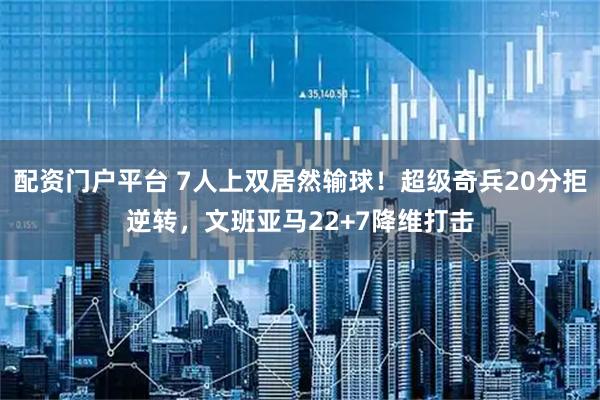 配资门户平台 7人上双居然输球！超级奇兵20分拒逆转，文班亚马22+7降维打击