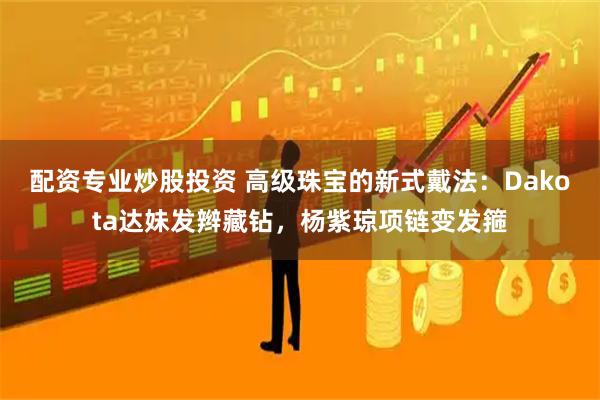 配资专业炒股投资 高级珠宝的新式戴法：Dakota达妹发辫藏钻，杨紫琼项链变发箍