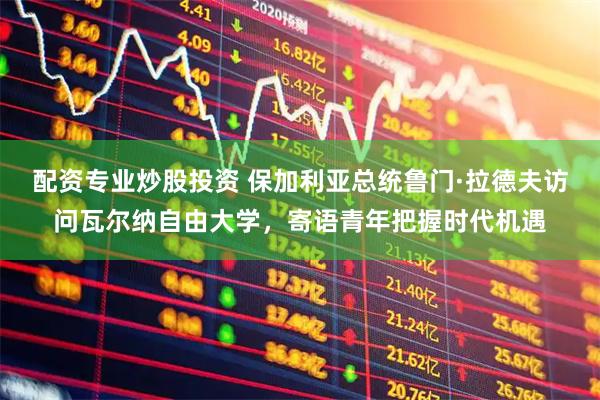 配资专业炒股投资 保加利亚总统鲁门·拉德夫访问瓦尔纳自由大学，寄语青年把握时代机遇