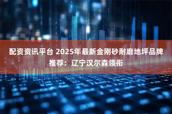 配资资讯平台 2025年最新金刚砂耐磨地坪品牌推荐：辽宁汉尔森领衔
