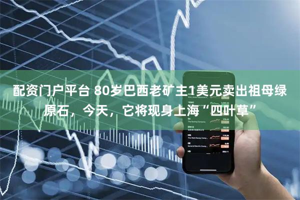 配资门户平台 80岁巴西老矿主1美元卖出祖母绿原石，今天，它将现身上海“四叶草”