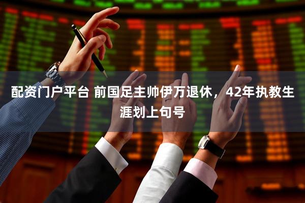 配资门户平台 前国足主帅伊万退休，42年执教生涯划上句号