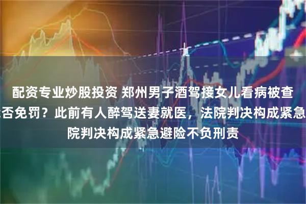 配资专业炒股投资 郑州男子酒驾接女儿看病被查，主动坦白能否免罚？此前有人醉驾送妻就医，法院判决构成紧急避险不负刑责