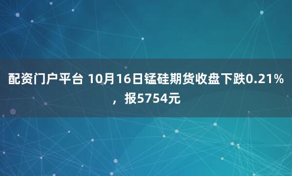 配资门户平台 10月16日锰硅期货收盘下跌0.21%，报5754元