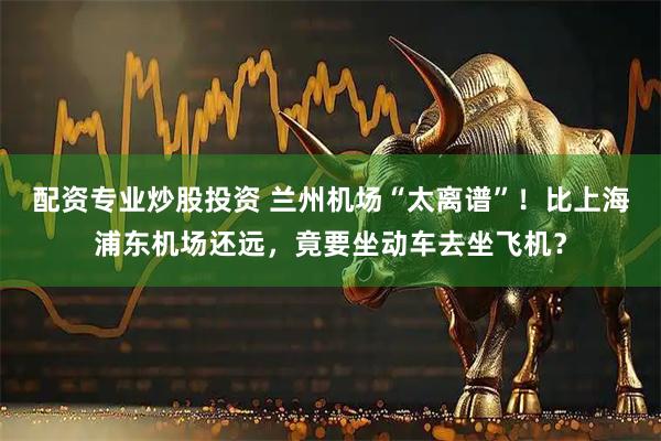 配资专业炒股投资 兰州机场“太离谱”！比上海浦东机场还远，竟要坐动车去坐飞机？
