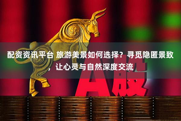 配资资讯平台 旅游美景如何选择？寻觅隐匿景致，让心灵与自然深度交流