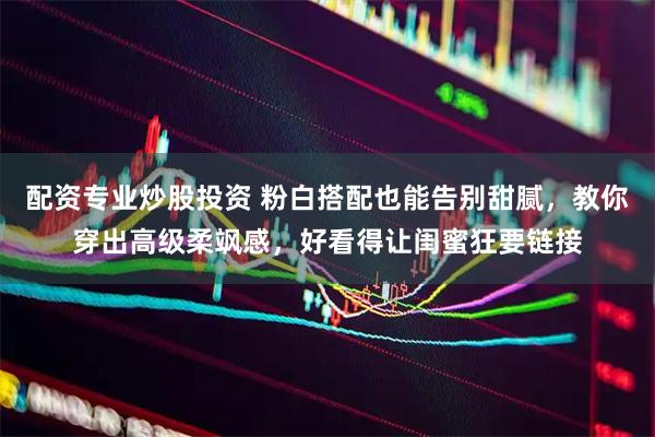 配资专业炒股投资 粉白搭配也能告别甜腻，教你穿出高级柔飒感，好看得让闺蜜狂要链接