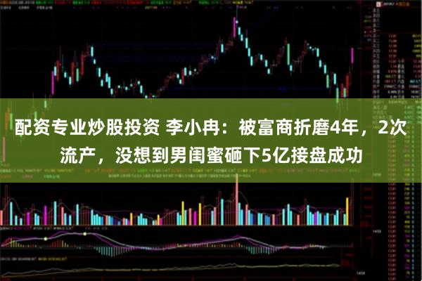 配资专业炒股投资 李小冉：被富商折磨4年，2次流产，没想到男闺蜜砸下5亿接盘成功