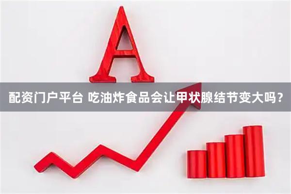 配资门户平台 吃油炸食品会让甲状腺结节变大吗？