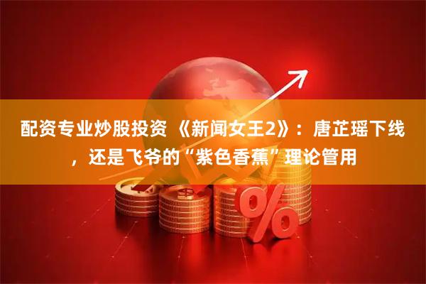 配资专业炒股投资 《新闻女王2》：唐芷瑶下线，还是飞爷的“紫色香蕉”理论管用