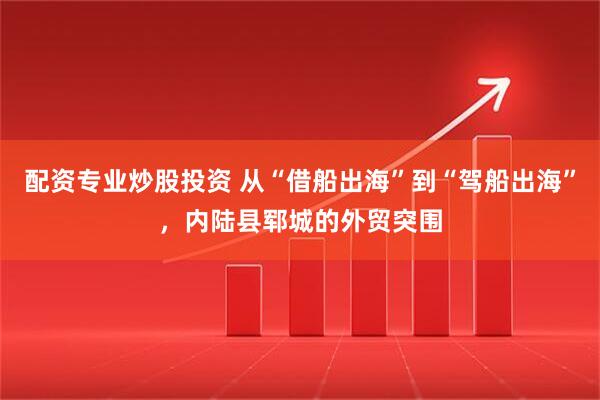 配资专业炒股投资 从“借船出海”到“驾船出海”，内陆县郓城的外贸突围