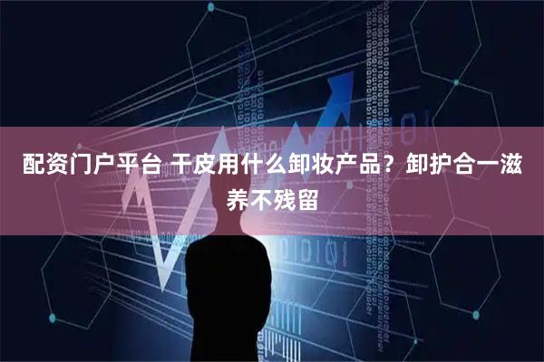配资门户平台 干皮用什么卸妆产品？卸护合一滋养不残留