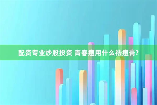 配资专业炒股投资 青春痘用什么祛痘膏?