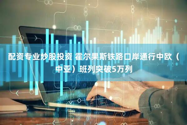 配资专业炒股投资 霍尔果斯铁路口岸通行中欧（中亚）班列突破5万列
