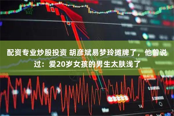 配资专业炒股投资 胡彦斌易梦玲摊牌了，他曾说过：爱20岁女孩的男生太肤浅了
