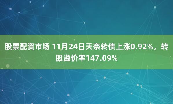 股票配资市场 11月24日天奈转债上涨0.92%，转股溢价率147.09%