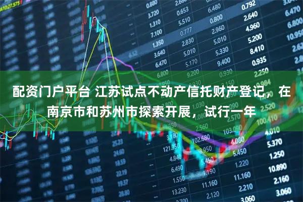 配资门户平台 江苏试点不动产信托财产登记，在南京市和苏州市探索开展，试行一年