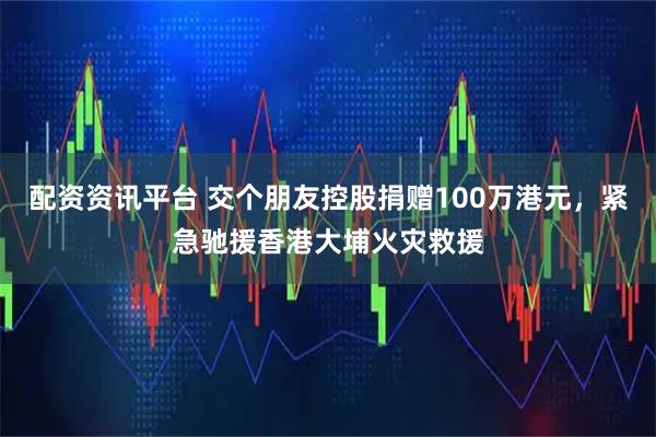 配资资讯平台 交个朋友控股捐赠100万港元，紧急驰援香港大埔火灾救援