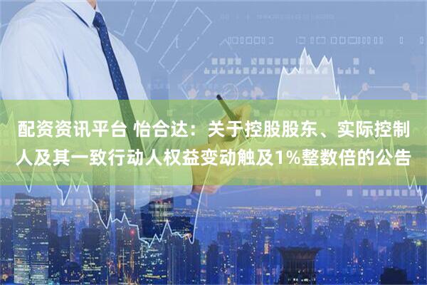 配资资讯平台 怡合达：关于控股股东、实际控制人及其一致行动人权益变动触及1%整数倍的公告
