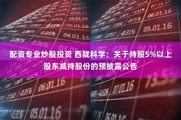 配资专业炒股投资 西陇科学：关于持股5%以上股东减持股份的预披露公告