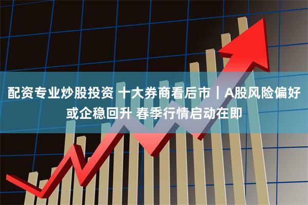 配资专业炒股投资 十大券商看后市｜A股风险偏好或企稳回升 春季行情启动在即