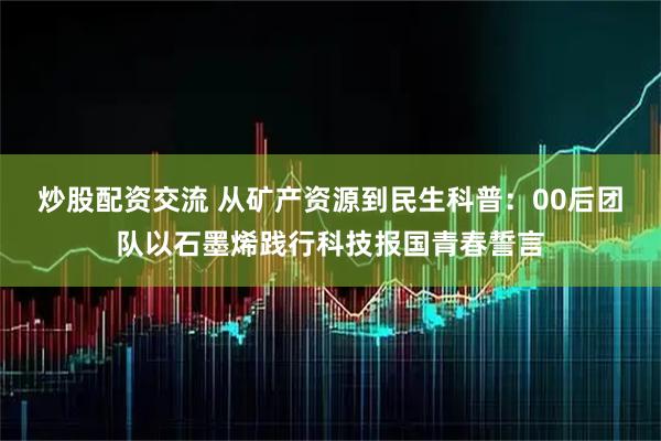 炒股配资交流 从矿产资源到民生科普：00后团队以石墨烯践行科技报国青春誓言