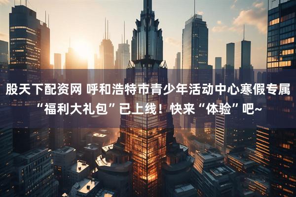 股天下配资网 呼和浩特市青少年活动中心寒假专属“福利大礼包”已上线！快来“体验”吧~