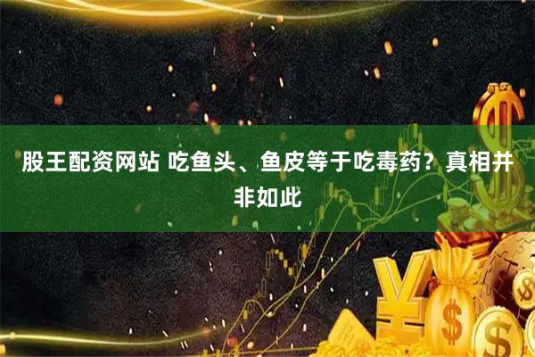 股王配资网站 吃鱼头、鱼皮等于吃毒药？真相并非如此