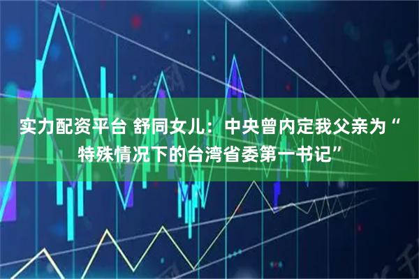 实力配资平台 舒同女儿：中央曾内定我父亲为“特殊情况下的台湾省委第一书记”
