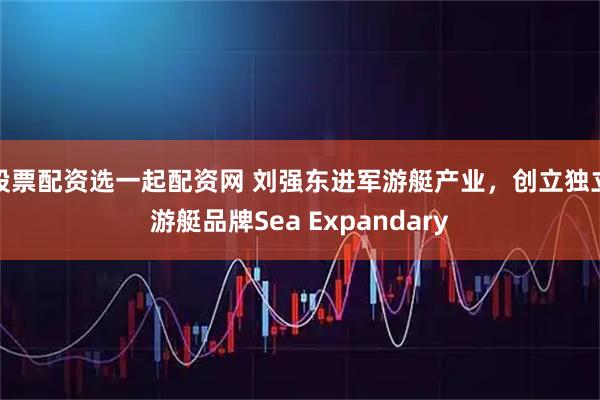 股票配资选一起配资网 刘强东进军游艇产业，创立独立游艇品牌Sea Expandary