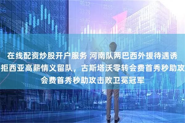 在线配资炒股开户服务 河南队两巴西外援待遇诱惑多，迈达纳拒西亚高薪情义留队，古斯塔沃零转会费首秀秒助攻击败卫冕冠军