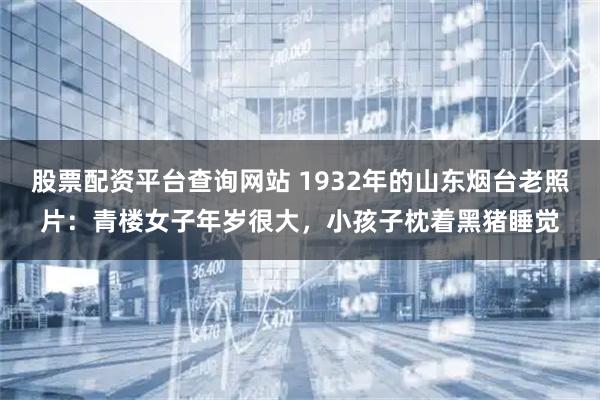 股票配资平台查询网站 1932年的山东烟台老照片：青楼女子年岁很大，小孩子枕着黑猪睡觉