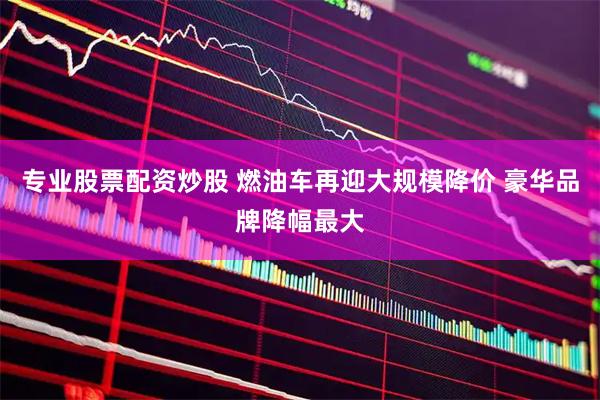 专业股票配资炒股 燃油车再迎大规模降价 豪华品牌降幅最大