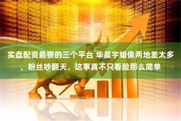 实盘配资最狠的三个平台 华晨宇蜡像两地差太多，粉丝吵翻天，这事真不只看脸那么简单