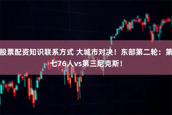 股票配资知识联系方式 大城市对决！东部第二轮：第七76人vs第三尼克斯！