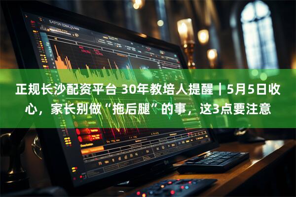 正规长沙配资平台 30年教培人提醒｜5月5日收心，家长别做“拖后腿”的事，这3点要注意