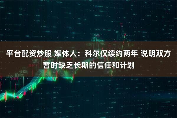 平台配资炒股 媒体人：科尔仅续约两年 说明双方暂时缺乏长期的信任和计划