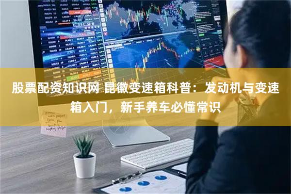 股票配资知识网 昆徽变速箱科普：发动机与变速箱入门，新手养车必懂常识